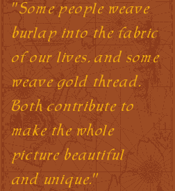 Some people weave burlap into the fabric of our lives, and some weave gold thread. Both contribute to make the whole picture beautiful and unique."